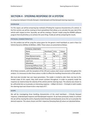 Portfolio Section 4 Steering Response of a System
1
Joseph Douglas Pearce 15056080
SECTION 4 - STEERING RESPONSE OF A SYSTEM
A comparison between Critically Damped, Underdamped and Overdamped steering responses.
OVERVIEW
For this report, we will be comparing two methods of finding the response characteristics of a vehicle. In
the first section, we will be creating an Excel spreadsheet that allows us to calculate the yaw-rate of the
vehicle with respect to time. Secondly, we will be creating a ‘bicycle’ model using the ADAMS software
program that should allow us to achieve the same thing. Finally we will be comparing the results.
PHYSICAL CHARACTERISTICS
For this analysis we will be using the values given for the generic small hatchback as used in Race Car
Vehicle Dynamics (Milliken & Milliken, 1995). These values are presented as follows:
PHYSICAL CONSTANTS
Name Shorthand Units Values
Mass m kg 906
Polar Moment Inertia Iz kg*m^2 1556
Weight Distribution F/R - 65/35
CoG Front a m 1.22
Wheelbase l m 2.54
Cornering Stiffness Front Cf N/° -1068
Cornering Stiffness Rear Cr N/° -890
All of these constants, with the exception of the F/R and a values shall remain constant throughout this
analysis. It is necessary to alter these values in order to affect the handling characteristics of the vehicle.
We must also consider two user input parameters. The reader is invited to alter them, but due to the
limited scope of this report, they shall remain constant throughout. In order to properly model the
response we need to know the velocity of the vehicle and the steering input. The velocity was chosen to
be sufficiently fast as to provoke an interesting response – 120kph (33.3m/s – 74.4mph) In both models
the steering input was chosen to be a step input of 5°.
SCOPE
We will be investigating three handling characteristics of the small hatchback – Critically Damped
response, Underdamped response and Overdamped response. As we have previously stated, to achieve
this we will be moving the centre of gravity (CoG) forwards and backwards across the car to provoke the
desired response. The values chosen and their respective Damping Ratio (ζ) values are tabulated below:
 