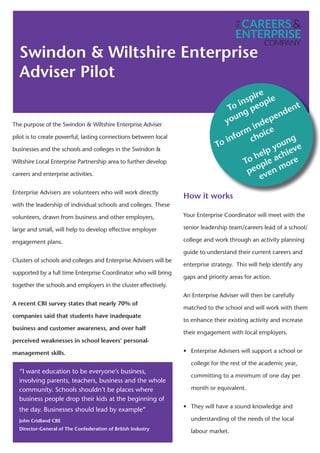 Swindon & Wiltshire Enterprise
Adviser Pilot
The purpose of the Swindon & Wiltshire Enterprise Adviser
pilot is to create powerful, lasting connections between local
businesses and the schools and colleges in the Swindon &
Wiltshire Local Enterprise Partnership area to further develop
careers and enterprise activities.
Enterprise Advisers are volunteers who will work directly
with the leadership of individual schools and colleges. These
volunteers, drawn from business and other employers,
large and small, will help to develop effective employer
engagement plans.
Clusters of schools and colleges and Enterprise Advisers will be
supported by a full time Enterprise Coordinator who will bring
together the schools and employers in the cluster effectively.
A recent CBI survey states that nearly 70% of
companies said that students have inadequate
business and customer awareness, and over half
perceived weaknesses in school leavers’ personal-
management skills.
“I want education to be everyone’s business,
involving parents, teachers, business and the whole
community. Schools shouldn’t be places where
business people drop their kids at the beginning of
the day. Businesses should lead by example”
John Cridland CBE
Director-General of The Confederation of British Industry
How it works
Your Enterprise Coordinator will meet with the
senior leadership team/careers lead of a school/
college and work through an activity planning
guide to understand their current careers and
enterprise strategy. This will help identify any
gaps and priority areas for action.
An Enterprise Adviser will then be carefully
matched to the school and will work with them
to enhance their existing activity and increase
their engagement with local employers.
• Enterprise Advisers will support a school or
college for the rest of the academic year,
committing to a minimum of one day per
month or equivalent.
• They will have a sound knowledge and
understanding of the needs of the local
labour market.
k
To inspire
young people
To inform
independent
choice
To help young
people achieve
even more
 