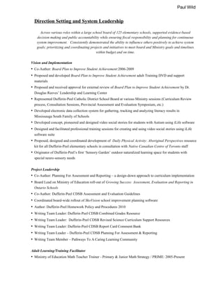 Paul Wild
Direction Setting and System Leadership
Across various roles within a large school board of 125 elementary schools, supported evidence-based
decision making and public accountability while ensuring fiscal responsibility and planning for continuous
system improvement. Consistently demonstrated the ability to influence others positively to achieve system
goals; prioritizing and coordinating projects and initiatives to meet board and Ministry goals and timelines
within budget and on time.
Vision and Implementation
• Co-Author: Board Plan to Improve Student Achievement:2006-2009
• Proposed and developed Board Plan to Improve Student Achievement adult Training DVD and support
materials
• Proposed and received approval for external review of Board Plan to Improve Student Achievement by Dr.
Douglas Reeves’ Leadership and Learning Center
• Represented Dufferin-Peel Catholic District School Board at various Ministry sessions (Curriculum Review
process, Consultation Sessions, Provincial Assessment and Evaluation Symposium, etc.)
• Developed electronic data collection system for gathering, tracking and analyzing literacy results in
Mississauga South Family of Schools
• Developed concept, pioneered and designed video social stories for students with Autism using iLife software
• Designed and facilitated professional training sessions for creating and using video social stories using iLife
software suite
• Proposed, designed and coordinated development of Daily Physical Activity: Aboriginal Perspectives resource
kit for all Dufferin-Peel elementary schools in consultation with Native Canadian Centre of Toronto staff
• Originator of Dufferin-Peel’s first ‘Sensory Garden’ outdoor naturalized learning space for students with
special neuro-sensory needs
Project Leadership
• Co-Author: Planning For Assessment and Reporting – a design-down approach to curriculum implementation
• Board Lead on Ministry of Education roll-out of Growing Success: Assessment, Evaluation and Reporting in
Ontario Schools
• Co-Author: Dufferin-Peel CDSB Assessment and Evaluation Guidelines
• Coordinated board-wide rollout of SkoVision school improvement planning software
• Author: Dufferin-Peel Homework Policy and Procedures 2010
• Writing Team Leader: Dufferin-Peel CDSB Combined Grades Resource
• Writing Team Leader: Dufferin-Peel CDSB Revised Science Curriculum Support Resources
• Writing Team Leader: Dufferin-Peel CDSB Report Card Comment Bank
• Writing Team Leader – Dufferin-Peel CDSB Planning For Assessment & Reporting
• Writing Team Member – Pathways To A Caring Learning Community
Adult Learning/Training Facilitator
• Ministry of Education Math Teacher Trainer - Primary & Junior Math Strategy / PRIME: 2005-Present
 