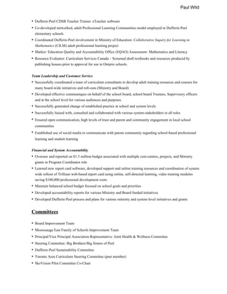 Paul Wild
• Dufferin-Peel CDSB Teacher Trainer: eTeacher software
• Co-developed networked, adult Professional Learning Communities model employed in Dufferin-Peel
elementary schools
• Coordinated Dufferin-Peel involvement in Ministry of Education: Collaborative Inquiry for Learning in
Mathematics (CILM) adult professional learning project
• Marker: Education Quality and Accountability Office (EQAO) Assessment- Mathematics and Literacy
• Resource Evaluator: Curriculum Services Canada – Screened draft textbooks and resources produced by
publishing houses prior to approval for use in Ontario schools.
Team Leadership and Customer Service
• Successfully coordinated a team of curriculum consultants to develop adult training resources and courses for
many board-wide initiatives and roll-outs (Ministry and Board)
• Developed effective communiques on behalf of the school board, school board Trustees, Supervisory officers
and at the school level for various audiences and purposes
• Successfully generated change of established practice at school and system levels
• Successfully liaised with, consulted and collaborated with various system-stakeholders in all roles
• Ensured open communication, high levels of trust and parent and community engagement in local school
communities
• Established use of social media to communicate with parent community regarding school-based professional
learning and student learning
Financial and System Accountability
• Oversaw and reported on $1.5 million budget associated with multiple cost-centres, projects, and Ministry
grants in Program Coordinator role
• Learned new report card software, developed support and online training resources and coordination of system
wide rollout of Trillium web-based report card using online, self-directed learning, video training modules
saving $100,000 professional development costs
• Maintain balanced school budget focused on school goals and priorities
• Developed accountability reports for various Ministry and Board funded initiatives
• Developed Dufferin-Peel process and plans for various ministry and system-level initiatives and grants
Committees
• Board Improvement Team
• Mississauga East Family of Schools Improvement Team
• Principal/Vice Principal Association Representative: Joint Health & Wellness Committee
• Steering Committee: Big Brothers/Big Sisters of Peel
• Dufferin-Peel Sustainability Committee
• Toronto Area Curriculum Steering Committee (past member)
• SkoVision Pilot Committee Co-Chair
 