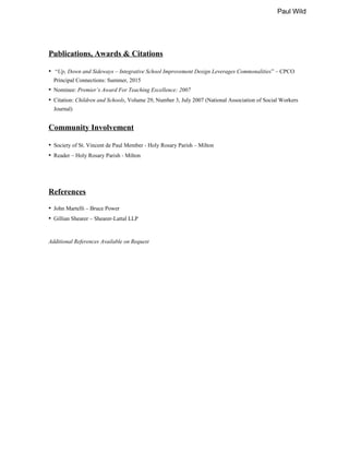 Paul Wild
Publications, Awards & Citations
• “Up, Down and Sideways – Integrative School Improvement Design Leverages Commonalities” – CPCO
Principal Connections: Summer, 2015
• Nominee: Premier’s Award For Teaching Excellence: 2007
• Citation: Children and Schools, Volume 29, Number 3, July 2007 (National Association of Social Workers
Journal)
Community Involvement
• Society of St. Vincent de Paul Member - Holy Rosary Parish – Milton
• Reader – Holy Rosary Parish - Milton
References
• John Martelli – Bruce Power
• Gillian Shearer – Shearer-Lattal LLP
Additional References Available on Request
 