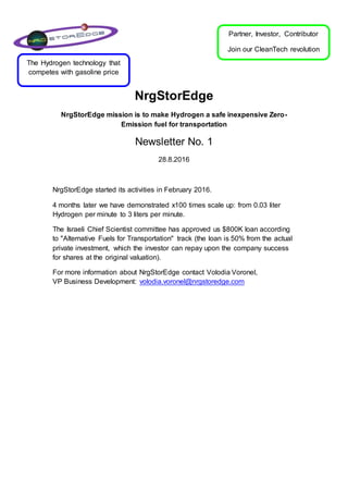 NrgStorEdge
NrgStorEdge mission is to make Hydrogen a safe inexpensive Zero-
Emission fuel for transportation
Newsletter No. 1
28.8.2016
NrgStorEdge started its activities in February 2016.
4 months later we have demonstrated x100 times scale up: from 0.03 liter
Hydrogen per minute to 3 liters per minute.
The Israeli Chief Scientist committee has approved us $800K loan according
to "Alternative Fuels for Transportation" track (the loan is 50% from the actual
private investment, which the investor can repay upon the company success
for shares at the original valuation).
For more information about NrgStorEdge contact Volodia Voronel,
VP Business Development: volodia.voronel@nrgstoredge.com
Partner, Investor, Contributor
Join our CleanTech revolution
The Hydrogen technology that
competes with gasoline price
 