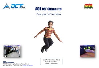 Issue Number: Issue 2016.5
Date: August. 2016
Usage: Confidential
ACT ICT Ghana Ltd
F259/5 Ndabaningi St., Labone, Accra, Ghana
Tel: 0302-764657 ; 0247-666170 ; www.act-ict.com
Company Overview
ACT ICT Ghana Ltd
 
