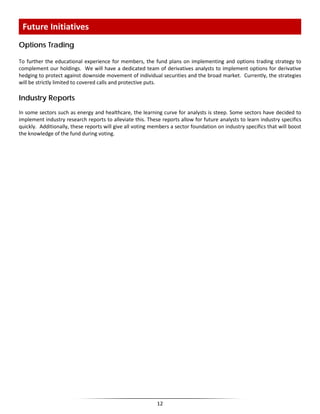 Options Trading
To further the educational experience for members, the fund plans on implementing and options trading strategy to
complement our holdings. We will have a dedicated team of derivatives analysts to implement options for derivative
hedging to protect against downside movement of individual securities and the broad market. Currently, the strategies
will be strictly limited to covered calls and protective puts.
Industry Reports
In some sectors such as energy and healthcare, the learning curve for analysts is steep. Some sectors have decided to
implement industry research reports to alleviate this. These reports allow for future analysts to learn industry specifics
quickly. Additionally, these reports will give all voting members a sector foundation on industry specifics that will boost
the knowledge of the fund during voting.
Future Initiatives
12
 