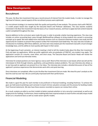 Recruitment
This year, the Blue Hen Investment Club saw a record amount of interest from the student body. In order to manage this
high level of interest, several aspects of the recruitment process were optimized.
Our recruitment strategy is to maximize both the quality and quantity of new analysts. This process starts with FINC167,
a 1-credit project based class taught by the Executive Board and Professor Jakotowicz. The class teaches students
interested in the Blue Hen Investment Club the basics of our research process, and how to apply learned content towards
a pitch completed throughout the class.
Several additions to the curriculum were made this year in order to provide a better learning experience. The class now
includes an online accounting boot camp through WallStreetPrep software to bring students less versed in accounting
concepts up to speed. We have added more interactive sessions such as a financial statement analysis case study and the
opportunity for students to present their projects to Blue Hen Investment Club leadership. The class now also includes an
introduction to modeling. With these additions, we have seen new analysts join the investment club with a much stronger
knowledge base, and the ability to more quickly add impact in their sector.
At the beginning of each semester, an interest meeting is held to tell the student body about the Blue Hen Investment
Club and open up applications. While we prefer applicants who are graduates of FINC167, any student may apply. The
application consists of a resume, cover letter, and short essay. The Executive Board and Sector Heads will review the
applications and send out interview invites.
Interviews for analyst positions are more rigorous now as well. Much of the interview is case based, where we will ask the
interviewee to think through industry, qualitative, and quantitative analysis problems. The case interview also allows us
to see how well an applicant can present his or her ideas. The interview also includes a detailed discussion of two of the
applicant’s previous experiences that demonstrate work ethic and quick learning.
Once interviews are completed, offers to join the Blue Hen Investment Club are made. We view this year’s analysts as the
best the club has ever had. We are continually impressed with their performance.
Financial Modeling
We made it a goal this year for each member to be proficient in financial modeling, including freshman. To achieve this
goal, we held several workshops each semester to teach intrinsic valuation concepts and the process for building models
from financial statements. We also have these sessions recorded so anyone can review them online.
As a result, analysts are able to use their models to better evaluate whether or not a security is overvalued, as well as set
target prices for holdings. Furthermore, these modeling skills have inspired analysts to reach further and add unique model
drivers on a situational basis as well as create sector-specific models.
New Developments
3
 