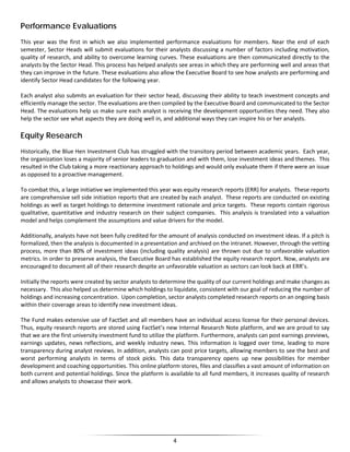 Performance Evaluations
This year was the first in which we also implemented performance evaluations for members. Near the end of each
semester, Sector Heads will submit evaluations for their analysts discussing a number of factors including motivation,
quality of research, and ability to overcome learning curves. These evaluations are then communicated directly to the
analysts by the Sector Head. This process has helped analysts see areas in which they are performing well and areas that
they can improve in the future. These evaluations also allow the Executive Board to see how analysts are performing and
identify Sector Head candidates for the following year.
Each analyst also submits an evaluation for their sector head, discussing their ability to teach investment concepts and
efficiently manage the sector. The evaluations are then compiled by the Executive Board and communicated to the Sector
Head. The evaluations help us make sure each analyst is receiving the development opportunities they need. They also
help the sector see what aspects they are doing well in, and additional ways they can inspire his or her analysts.
Equity Research
Historically, the Blue Hen Investment Club has struggled with the transitory period between academic years. Each year,
the organization loses a majority of senior leaders to graduation and with them, lose investment ideas and themes. This
resulted in the Club taking a more reactionary approach to holdings and would only evaluate them if there were an issue
as opposed to a proactive management.
To combat this, a large initiative we implemented this year was equity research reports (ERR) for analysts. These reports
are comprehensive sell side initiation reports that are created by each analyst. These reports are conducted on existing
holdings as well as target holdings to determine investment rationale and price targets. These reports contain rigorous
qualitative, quantitative and industry research on their subject companies. This analysis is translated into a valuation
model and helps complement the assumptions and value drivers for the model.
Additionally, analysts have not been fully credited for the amount of analysis conducted on investment ideas. If a pitch is
formalized, then the analysis is documented in a presentation and archived on the intranet. However, through the vetting
process, more than 80% of investment ideas (including quality analysis) are thrown out due to unfavorable valuation
metrics. In order to preserve analysis, the Executive Board has established the equity research report. Now, analysts are
encouraged to document all of their research despite an unfavorable valuation as sectors can look back at ERR’s.
Initially the reports were created by sector analysts to determine the quality of our current holdings and make changes as
necessary. This also helped us determine which holdings to liquidate, consistent with our goal of reducing the number of
holdings and increasing concentration. Upon completion, sector analysts completed research reports on an ongoing basis
within their coverage areas to identify new investment ideas.
The Fund makes extensive use of FactSet and all members have an individual access license for their personal devices.
Thus, equity research reports are stored using FactSet’s new Internal Research Note platform, and we are proud to say
that we are the first university investment fund to utilize the platform. Furthermore, analysts can post earnings previews,
earnings updates, news reflections, and weekly industry news. This information is logged over time, leading to more
transparency during analyst reviews. In addition, analysts can post price targets, allowing members to see the best and
worst performing analysts in terms of stock picks. This data transparency opens up new possibilities for member
development and coaching opportunities. This online platform stores, files and classifies a vast amount of information on
both current and potential holdings. Since the platform is available to all fund members, it increases quality of research
and allows analysts to showcase their work.
4
 