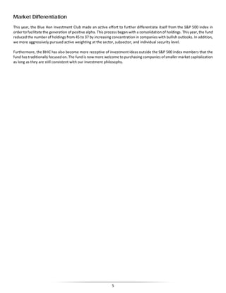 Market Differentiation
This year, the Blue Hen Investment Club made an active effort to further differentiate itself from the S&P 500 index in
order to facilitate the generation of positive alpha. This process began with a consolidation of holdings. This year, the fund
reduced the number of holdings from 45 to 37 by increasing concentration in companies with bullish outlooks. In addition,
we more aggressively pursued active weighting at the sector, subsector, and individual security level.
Furthermore, the BHIC has also become more receptive of investment ideas outside the S&P 500 index members that the
fund has traditionally focused on. The fund is now more welcome to purchasing companies of smaller market capitalization
as long as they are still consistent with our investment philosophy.
5
 
