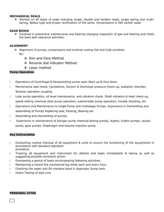 MECHANICAL SEALS
 Worked on all types of seals including single, double and tandem seals, single spring and multi-
spring, Bellow type and proper rectification of the same. Compressors in ISO carbon seals
GEAR BOXES
 Involved in preventive maintenance and bearing changing inspection of gas and bearing and check
the back lash clearance activities.
ALIGNMENT
 Alignment of pumps ,compressors and turbines suiting Hot and Cold condition
By:
 Rim and Face Method
 Reverse dial indicator Method
 Laser method
Pump Operation
 Operations of Centrifugal & Reciprocating pump open Start up & shut down.
 Maintenance seal check, Cavitations, Suction & Discharge pressure check-up, pulsation chamber,
Strainer operation coupling
 Lube pump operation, oil level maintenance, and vibration check. Shaft vibration & Heat check-up,
speed setting chemical dose pump operation, submersible pump operation, trouble shooting, etc
 Operations and Maintenance to single Pump and multistage Pumps. Experience in Dismantling and
assembling of Pumps Replacing seal, Packing, Bearing etc
 Assembling and dismantling of pumps.
 Experience in maintenance of plunger pump chemical dosing pumps, duplex, triplex pumps, caustic
pump, gear pumps, Diaphragm and toluene injection pump
Key Deliverables
 Conducting routine checkup of all equipment & units to ensure the functioning of the equipments in
accordance with standard operation
procedure.
 Tracking all equipment and instrument for defects and leaks immediately & taking as well as
suggesting possible corrective action.
 Overseeing a gamut of tasks encompassing following activities:
 Maintaining a record the mechanical log sheet each and every hour.
 Checking the water and Oil interface level in Separator Sump tank.
 Hydro Testing of pipe Line
PERSONAL VITAE
 