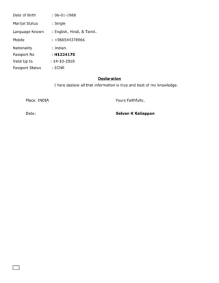 Date of Birth : 06-01-1988
Marital Status : Single
Language Known : English, Hindi, & Tamil.
Mobile : +966544378966
Nationality : Indian.
Passport No : H1224175
Valid Up to : 14-10-2018
Passport Status : ECNR
Declaration
I here declare all that information is true and best of my knowledge.
Place: INDIA Yours Faithfully,
Date: Selvan K Kaliappan
 