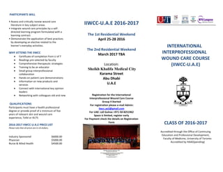PARTICIPANTS WILL
• Assess and critically review wound care
literature in key subject areas.
• Integrate wound care principles by a self-
directed learning program formulated with a
learning contract.
• Demonstrate the application of best practices
by developing an elective related to the
learner’s everyday activities.
WHY ATTEND THE IIWCC
 Certificate of completion from U of T
 Readings pre-selected by faculty
 Comprehensive therapeutic strategies
 Training to be an educator
 Small group interprofessional
collaboration
 Hands-on patient care demonstrations
 Information on new products and
services
 Connect with international key opinion
leaders
 Networking with colleagues old and new
QUALIFICATIONS
Participants must have a health professional
degree or provide proof of a minimum of five
years of relevant skin and wound care
experience, Tofel or IELTS
2016-2017 IIWCC-U.A.E PRICE LIST
Please note that all prices are in US Dollars,
.
Industry Sponsored $6000.00
Physician $5000.00
Nurse & Allied Health $4500.00
IIWCC-U.A.E 2016-2017
The 1st Residential Weekend
April 25-28 2016
The 2nd Residential Weekend
March 2017 TBA
Location:
Sheikh Khalifa Medical City
Karama Street
Abu Dhabi
U.A.E
Registration for the International
Interprofessional Wound Care Course
Group 4 Started
For registration please e-mail Admin:
iiwcc.ae2@gmail.com
For UAE: call Gulnaz +971-50-8251962
Space is limited, register early
For Payment check the details on Registration
Form
INTERNATIONAL
INTERPROFESSIONAL
WOUND CARE COURSE
(IIWCC-U.A.E)
CLASS OF 2016-2017
Accredited through the Office of Continuing
Education and Professional Development,
Faculty of Medicine, University of Toronto
Accredited by HAAD(pending)
 