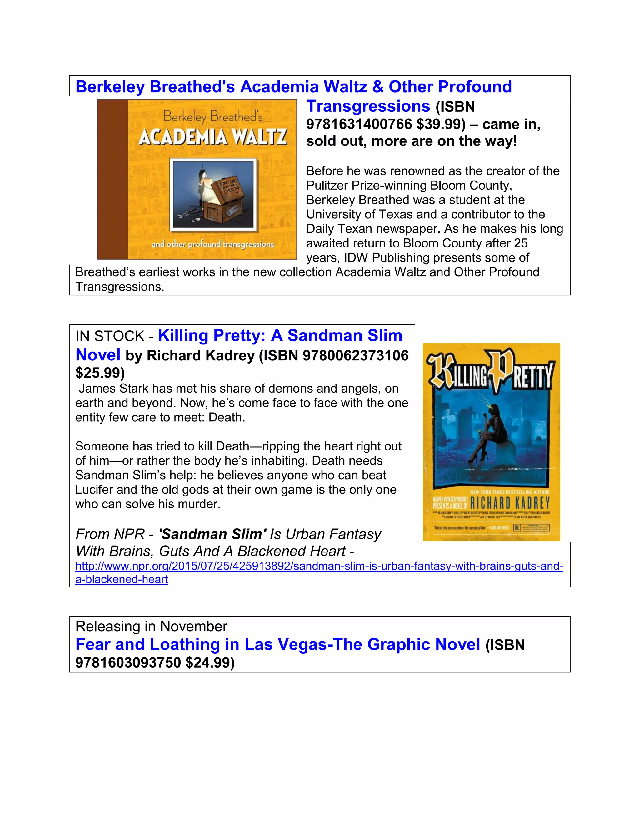 Berkeley Breathed's Academia Waltz & Other Profound
Transgressions (ISBN
9781631400766 $39.99) – came in,
sold out, more are on the way!
Before he was renowned as the creator of the
Pulitzer Prize-winning Bloom County,
Berkeley Breathed was a student at the
University of Texas and a contributor to the
Daily Texan newspaper. As he makes his long
awaited return to Bloom County after 25
years, IDW Publishing presents some of
Breathed’s earliest works in the new collection Academia Waltz and Other Profound
Transgressions.
IN STOCK - Killing Pretty: A Sandman Slim
Novel by Richard Kadrey (ISBN 9780062373106
$25.99)
James Stark has met his share of demons and angels, on
earth and beyond. Now, he’s come face to face with the one
entity few care to meet: Death.
Someone has tried to kill Death—ripping the heart right out
of him—or rather the body he’s inhabiting. Death needs
Sandman Slim’s help: he believes anyone who can beat
Lucifer and the old gods at their own game is the only one
who can solve his murder.
From NPR - 'Sandman Slim' Is Urban Fantasy
With Brains, Guts And A Blackened Heart -
http://www.npr.org/2015/07/25/425913892/sandman-slim-is-urban-fantasy-with-brains-guts-and-
a-blackened-heart
Releasing in November
Fear and Loathing in Las Vegas-The Graphic Novel (ISBN
9781603093750 $24.99)
 