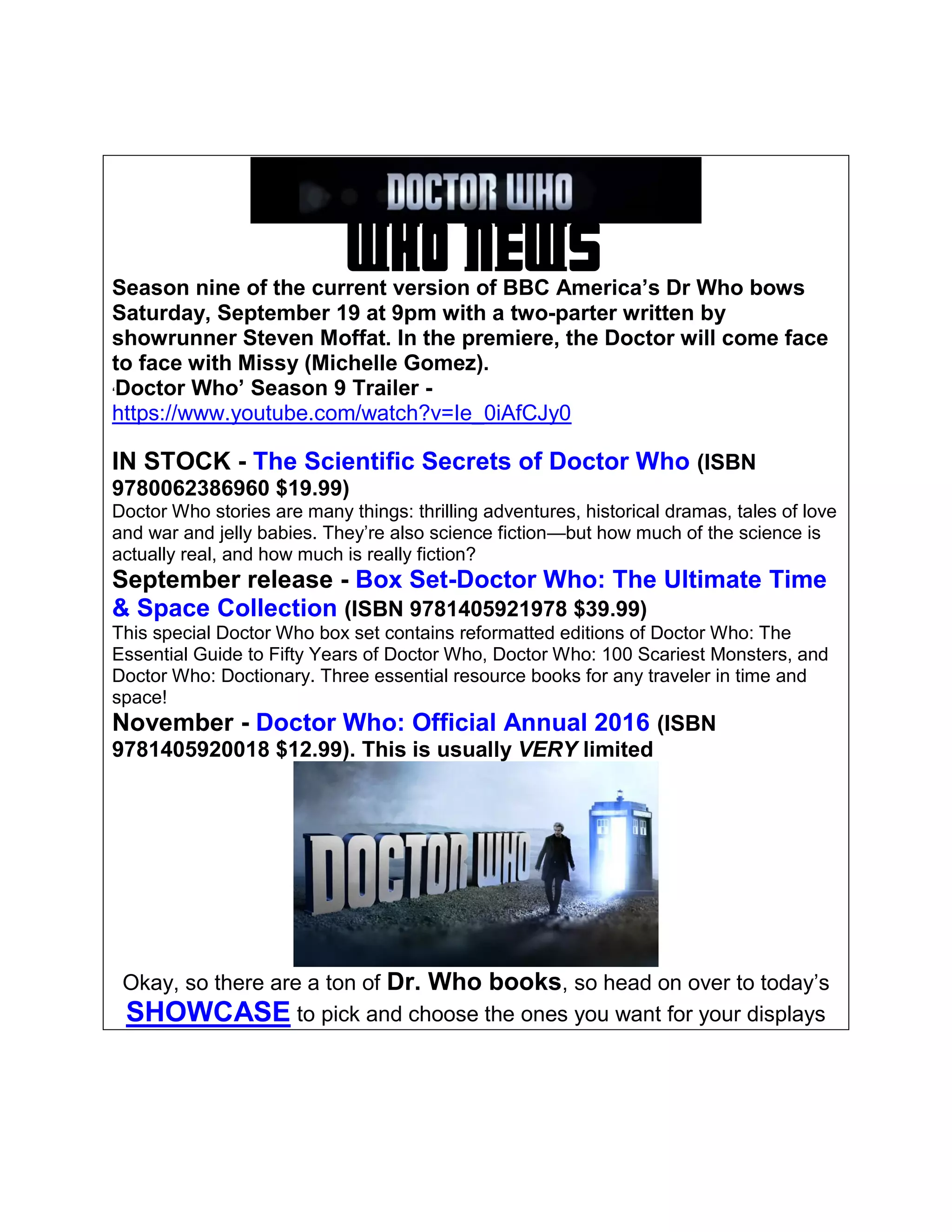 WHO NEWSSeason nine of the current version of BBC America’s Dr Who bows
Saturday, September 19 at 9pm with a two-parter written by
showrunner Steven Moffat. In the premiere, the Doctor will come face
to face with Missy (Michelle Gomez).
‘Doctor Who’ Season 9 Trailer -
https://www.youtube.com/watch?v=Ie_0iAfCJy0
IN STOCK - The Scientific Secrets of Doctor Who (ISBN
9780062386960 $19.99)
Doctor Who stories are many things: thrilling adventures, historical dramas, tales of love
and war and jelly babies. They’re also science fiction—but how much of the science is
actually real, and how much is really fiction?
September release - Box Set-Doctor Who: The Ultimate Time
& Space Collection (ISBN 9781405921978 $39.99)
This special Doctor Who box set contains reformatted editions of Doctor Who: The
Essential Guide to Fifty Years of Doctor Who, Doctor Who: 100 Scariest Monsters, and
Doctor Who: Doctionary. Three essential resource books for any traveler in time and
space!
November - Doctor Who: Official Annual 2016 (ISBN
9781405920018 $12.99). This is usually VERY limited
Okay, so there are a ton of Dr. Who books, so head on over to today’s
SHOWCASE to pick and choose the ones you want for your displays
 