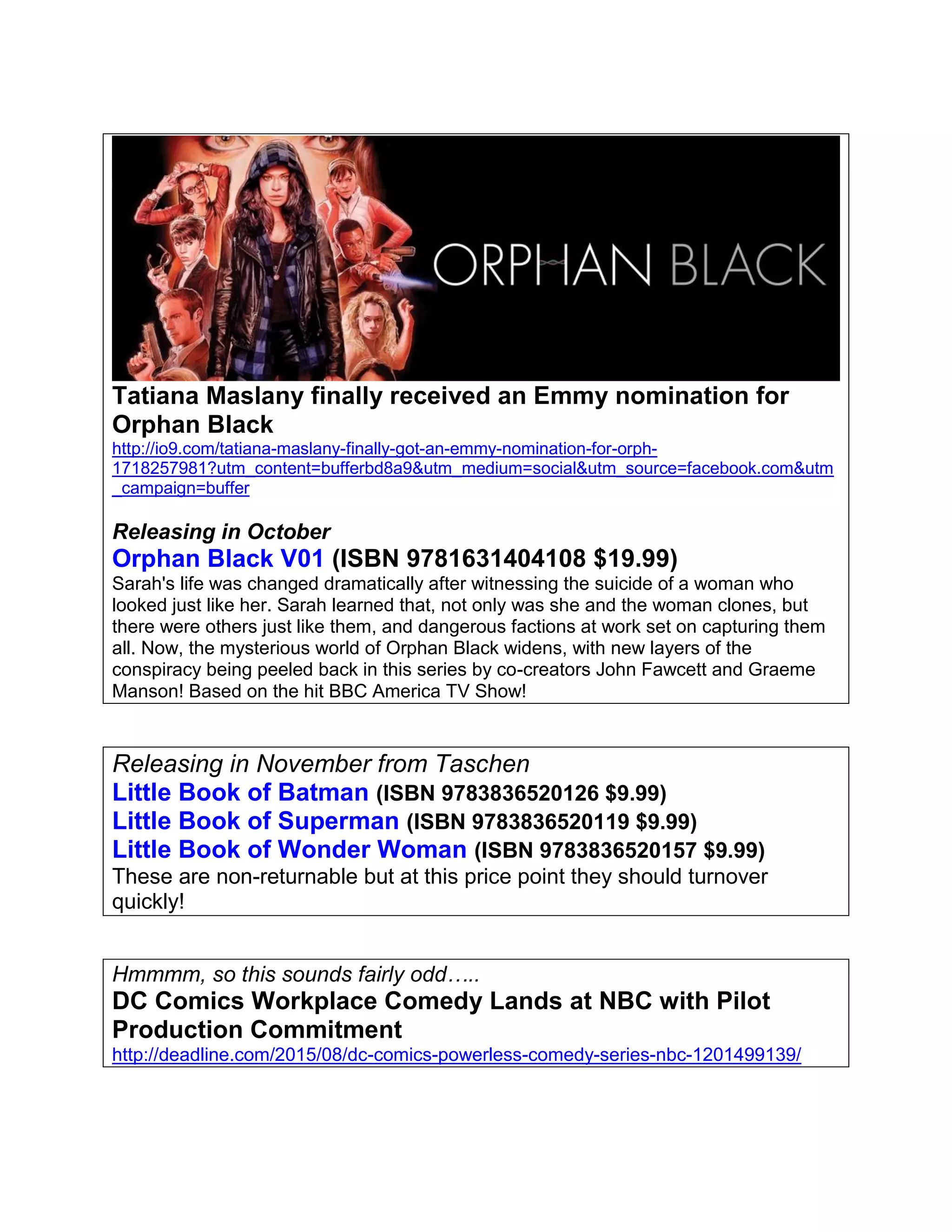 Tatiana Maslany finally received an Emmy nomination for
Orphan Black
http://io9.com/tatiana-maslany-finally-got-an-emmy-nomination-for-orph-
1718257981?utm_content=bufferbd8a9&utm_medium=social&utm_source=facebook.com&utm
_campaign=buffer
Releasing in October
Orphan Black V01 (ISBN 9781631404108 $19.99)
Sarah's life was changed dramatically after witnessing the suicide of a woman who
looked just like her. Sarah learned that, not only was she and the woman clones, but
there were others just like them, and dangerous factions at work set on capturing them
all. Now, the mysterious world of Orphan Black widens, with new layers of the
conspiracy being peeled back in this series by co-creators John Fawcett and Graeme
Manson! Based on the hit BBC America TV Show!
Releasing in November from Taschen
Little Book of Batman (ISBN 9783836520126 $9.99)
Little Book of Superman (ISBN 9783836520119 $9.99)
Little Book of Wonder Woman (ISBN 9783836520157 $9.99)
These are non-returnable but at this price point they should turnover
quickly!
Hmmmm, so this sounds fairly odd…..
DC Comics Workplace Comedy Lands at NBC with Pilot
Production Commitment
http://deadline.com/2015/08/dc-comics-powerless-comedy-series-nbc-1201499139/
 