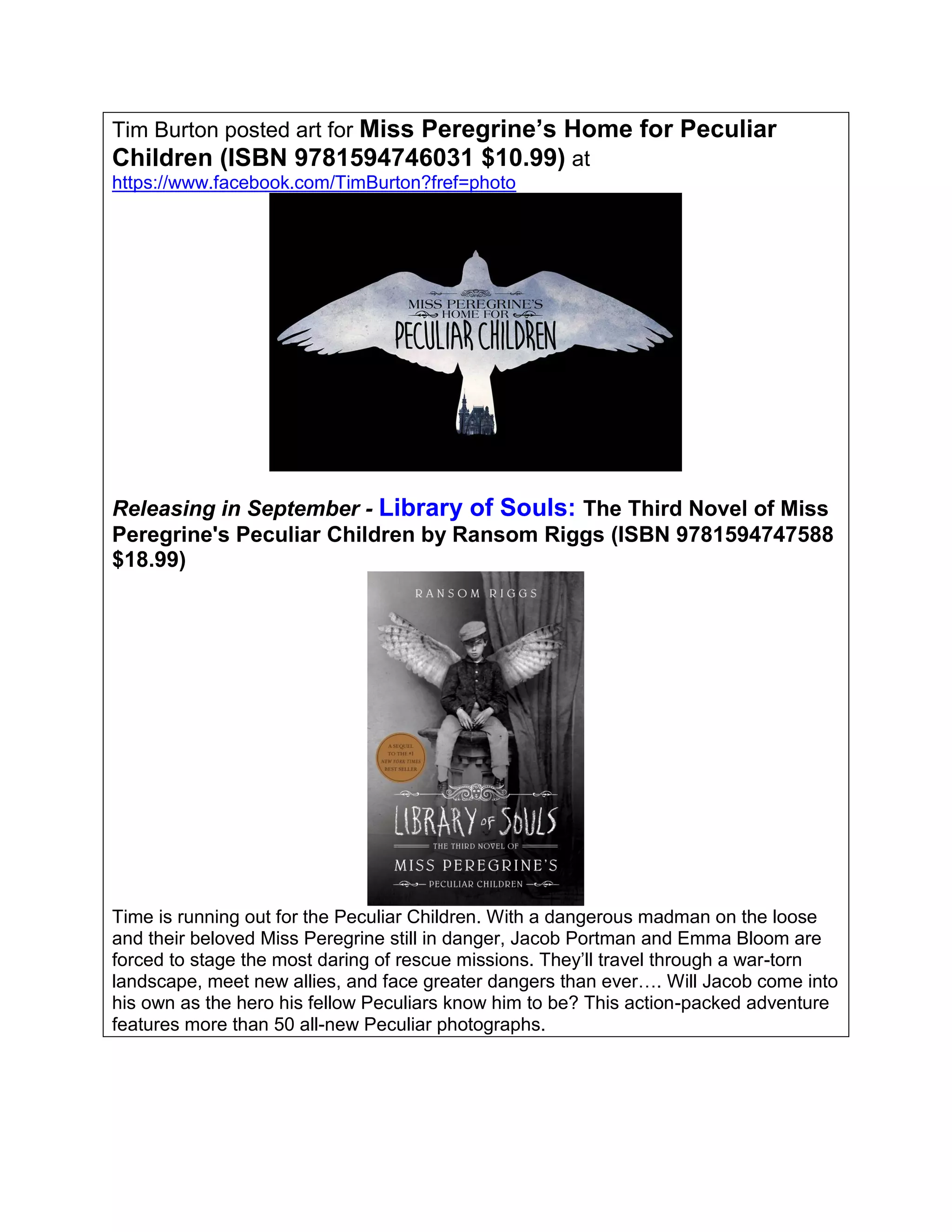 Tim Burton posted art for Miss Peregrine’s Home for Peculiar
Children (ISBN 9781594746031 $10.99) at
https://www.facebook.com/TimBurton?fref=photo
Releasing in September - Library of Souls: The Third Novel of Miss
Peregrine's Peculiar Children by Ransom Riggs (ISBN 9781594747588
$18.99)
Time is running out for the Peculiar Children. With a dangerous madman on the loose
and their beloved Miss Peregrine still in danger, Jacob Portman and Emma Bloom are
forced to stage the most daring of rescue missions. They’ll travel through a war-torn
landscape, meet new allies, and face greater dangers than ever…. Will Jacob come into
his own as the hero his fellow Peculiars know him to be? This action-packed adventure
features more than 50 all-new Peculiar photographs.
 