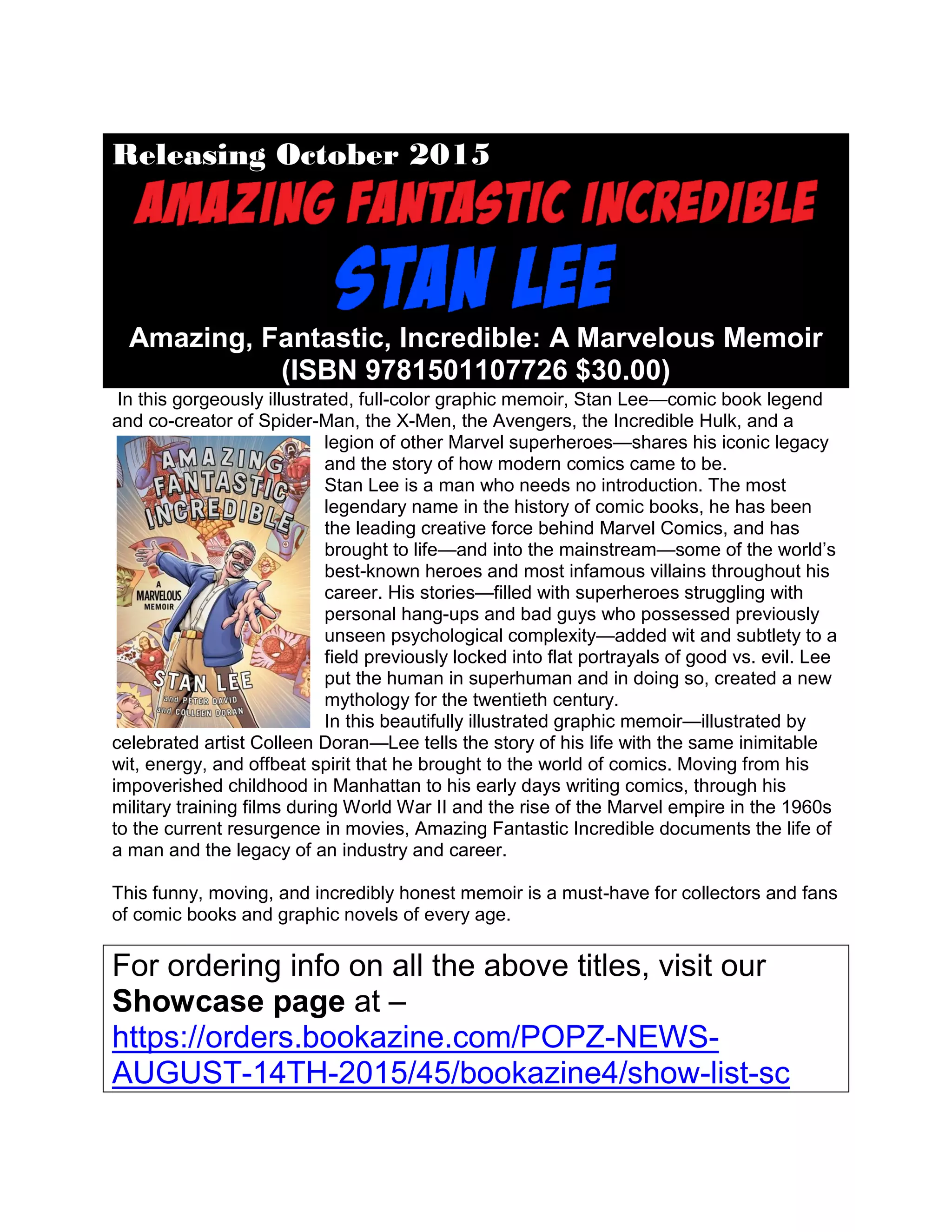 Releasing October 2015
Amazing, Fantastic, Incredible: A Marvelous Memoir
(ISBN 9781501107726 $30.00)
In this gorgeously illustrated, full-color graphic memoir, Stan Lee—comic book legend
and co-creator of Spider-Man, the X-Men, the Avengers, the Incredible Hulk, and a
legion of other Marvel superheroes—shares his iconic legacy
and the story of how modern comics came to be.
Stan Lee is a man who needs no introduction. The most
legendary name in the history of comic books, he has been
the leading creative force behind Marvel Comics, and has
brought to life—and into the mainstream—some of the world’s
best-known heroes and most infamous villains throughout his
career. His stories—filled with superheroes struggling with
personal hang-ups and bad guys who possessed previously
unseen psychological complexity—added wit and subtlety to a
field previously locked into flat portrayals of good vs. evil. Lee
put the human in superhuman and in doing so, created a new
mythology for the twentieth century.
In this beautifully illustrated graphic memoir—illustrated by
celebrated artist Colleen Doran—Lee tells the story of his life with the same inimitable
wit, energy, and offbeat spirit that he brought to the world of comics. Moving from his
impoverished childhood in Manhattan to his early days writing comics, through his
military training films during World War II and the rise of the Marvel empire in the 1960s
to the current resurgence in movies, Amazing Fantastic Incredible documents the life of
a man and the legacy of an industry and career.
This funny, moving, and incredibly honest memoir is a must-have for collectors and fans
of comic books and graphic novels of every age.
For ordering info on all the above titles, visit our
Showcase page at –
https://orders.bookazine.com/POPZ-NEWS-
AUGUST-14TH-2015/45/bookazine4/show-list-sc
 
