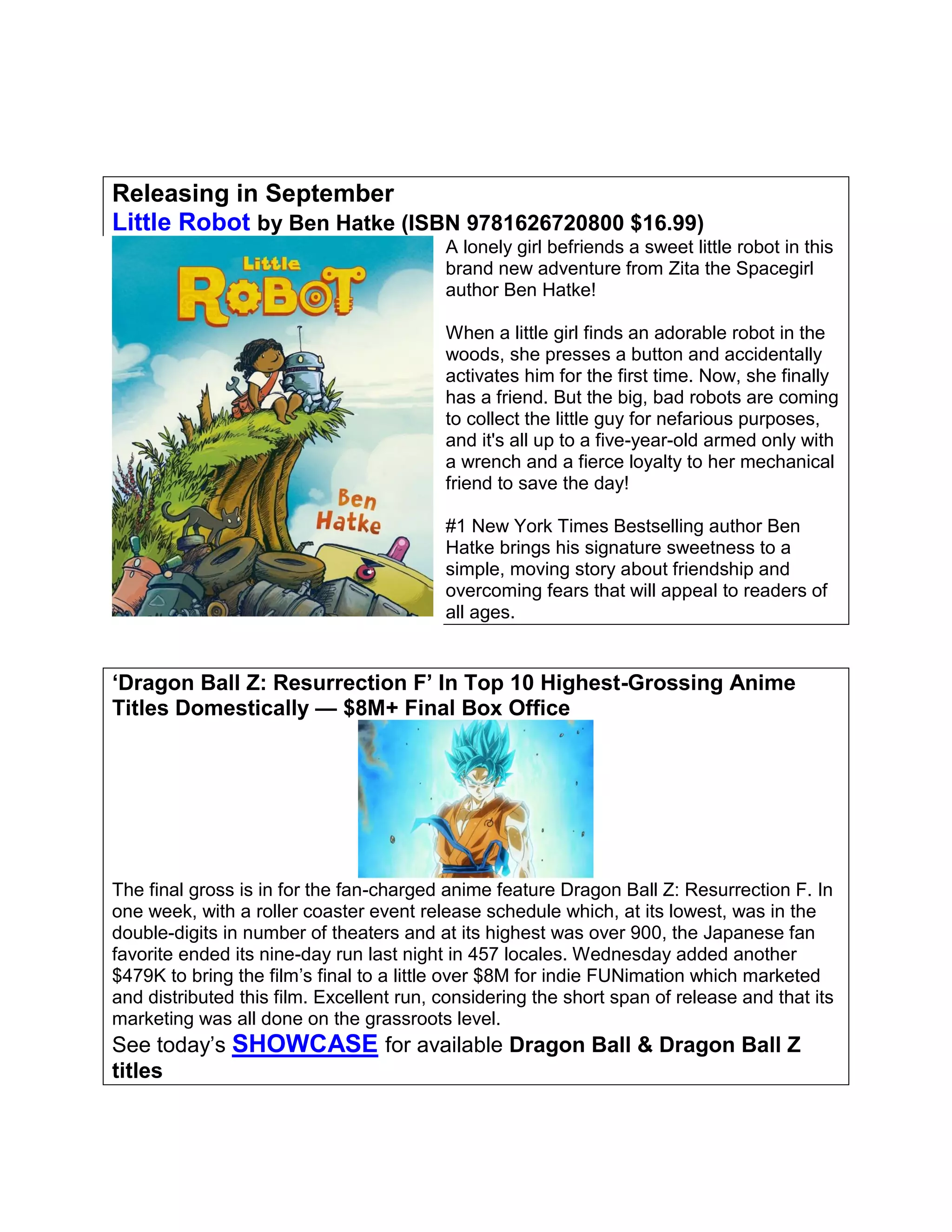 Releasing in September
Little Robot by Ben Hatke (ISBN 9781626720800 $16.99)
A lonely girl befriends a sweet little robot in this
brand new adventure from Zita the Spacegirl
author Ben Hatke!
When a little girl finds an adorable robot in the
woods, she presses a button and accidentally
activates him for the first time. Now, she finally
has a friend. But the big, bad robots are coming
to collect the little guy for nefarious purposes,
and it's all up to a five-year-old armed only with
a wrench and a fierce loyalty to her mechanical
friend to save the day!
#1 New York Times Bestselling author Ben
Hatke brings his signature sweetness to a
simple, moving story about friendship and
overcoming fears that will appeal to readers of
all ages.
‘Dragon Ball Z: Resurrection F’ In Top 10 Highest-Grossing Anime
Titles Domestically — $8M+ Final Box Office
The final gross is in for the fan-charged anime feature Dragon Ball Z: Resurrection F. In
one week, with a roller coaster event release schedule which, at its lowest, was in the
double-digits in number of theaters and at its highest was over 900, the Japanese fan
favorite ended its nine-day run last night in 457 locales. Wednesday added another
$479K to bring the film’s final to a little over $8M for indie FUNimation which marketed
and distributed this film. Excellent run, considering the short span of release and that its
marketing was all done on the grassroots level.
See today’s SHOWCASE for available Dragon Ball & Dragon Ball Z
titles
 