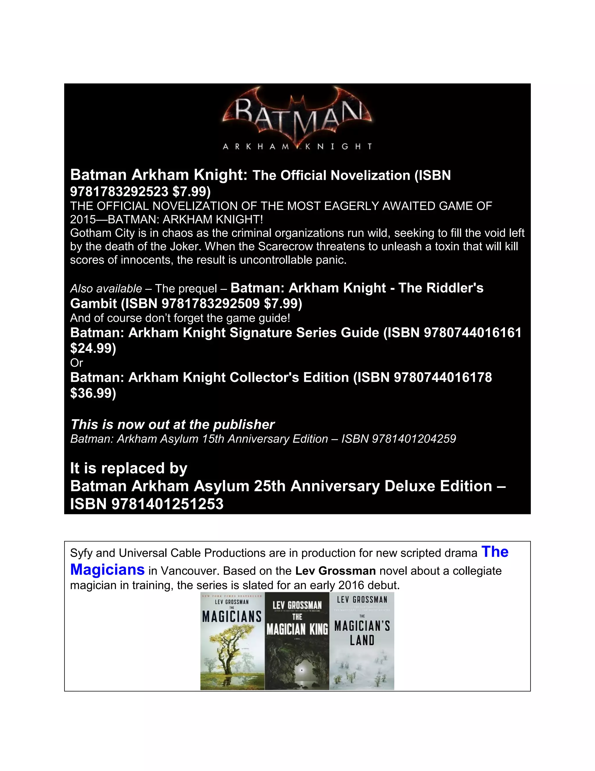 Batman Arkham Knight: The Official Novelization (ISBN
9781783292523 $7.99)
THE OFFICIAL NOVELIZATION OF THE MOST EAGERLY AWAITED GAME OF
2015—BATMAN: ARKHAM KNIGHT!
Gotham City is in chaos as the criminal organizations run wild, seeking to fill the void left
by the death of the Joker. When the Scarecrow threatens to unleash a toxin that will kill
scores of innocents, the result is uncontrollable panic.
Also available – The prequel – Batman: Arkham Knight - The Riddler's
Gambit (ISBN 9781783292509 $7.99)
And of course don’t forget the game guide!
Batman: Arkham Knight Signature Series Guide (ISBN 9780744016161
$24.99)
Or
Batman: Arkham Knight Collector's Edition (ISBN 9780744016178
$36.99)
This is now out at the publisher
Batman: Arkham Asylum 15th Anniversary Edition – ISBN 9781401204259
It is replaced by
Batman Arkham Asylum 25th Anniversary Deluxe Edition –
ISBN 9781401251253
Syfy and Universal Cable Productions are in production for new scripted drama The
Magicians in Vancouver. Based on the Lev Grossman novel about a collegiate
magician in training, the series is slated for an early 2016 debut.
 