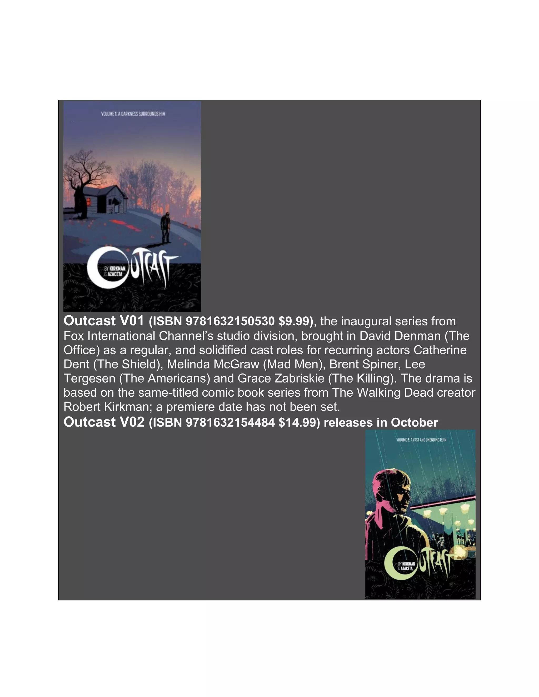Outcast V01 (ISBN 9781632150530 $9.99), the inaugural series from
Fox International Channel’s studio division, brought in David Denman (The
Office) as a regular, and solidified cast roles for recurring actors Catherine
Dent (The Shield), Melinda McGraw (Mad Men), Brent Spiner, Lee
Tergesen (The Americans) and Grace Zabriskie (The Killing). The drama is
based on the same-titled comic book series from The Walking Dead creator
Robert Kirkman; a premiere date has not been set.
Outcast V02 (ISBN 9781632154484 $14.99) releases in October
 