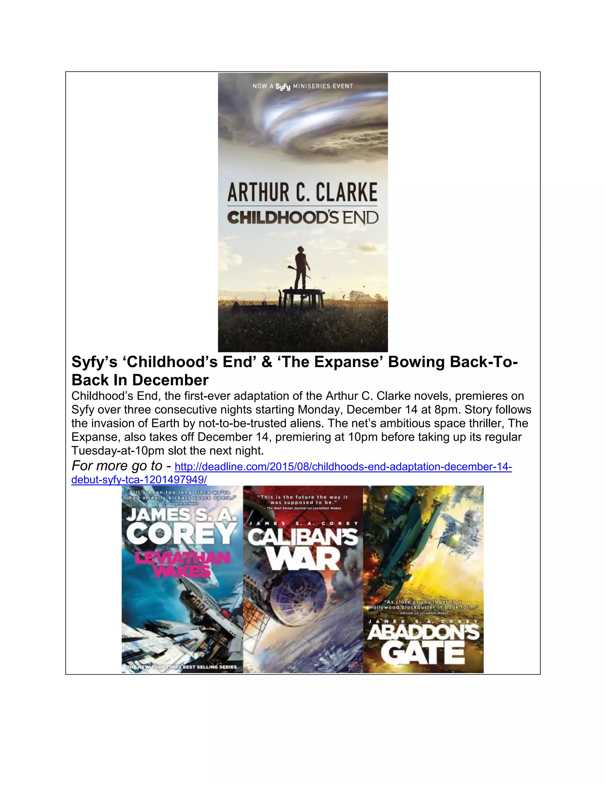 Syfy’s ‘Childhood’s End’ & ‘The Expanse’ Bowing Back-To-
Back In December
Childhood’s End, the first-ever adaptation of the Arthur C. Clarke novels, premieres on
Syfy over three consecutive nights starting Monday, December 14 at 8pm. Story follows
the invasion of Earth by not-to-be-trusted aliens. The net’s ambitious space thriller, The
Expanse, also takes off December 14, premiering at 10pm before taking up its regular
Tuesday-at-10pm slot the next night.
For more go to - http://deadline.com/2015/08/childhoods-end-adaptation-december-14-
debut-syfy-tca-1201497949/
 