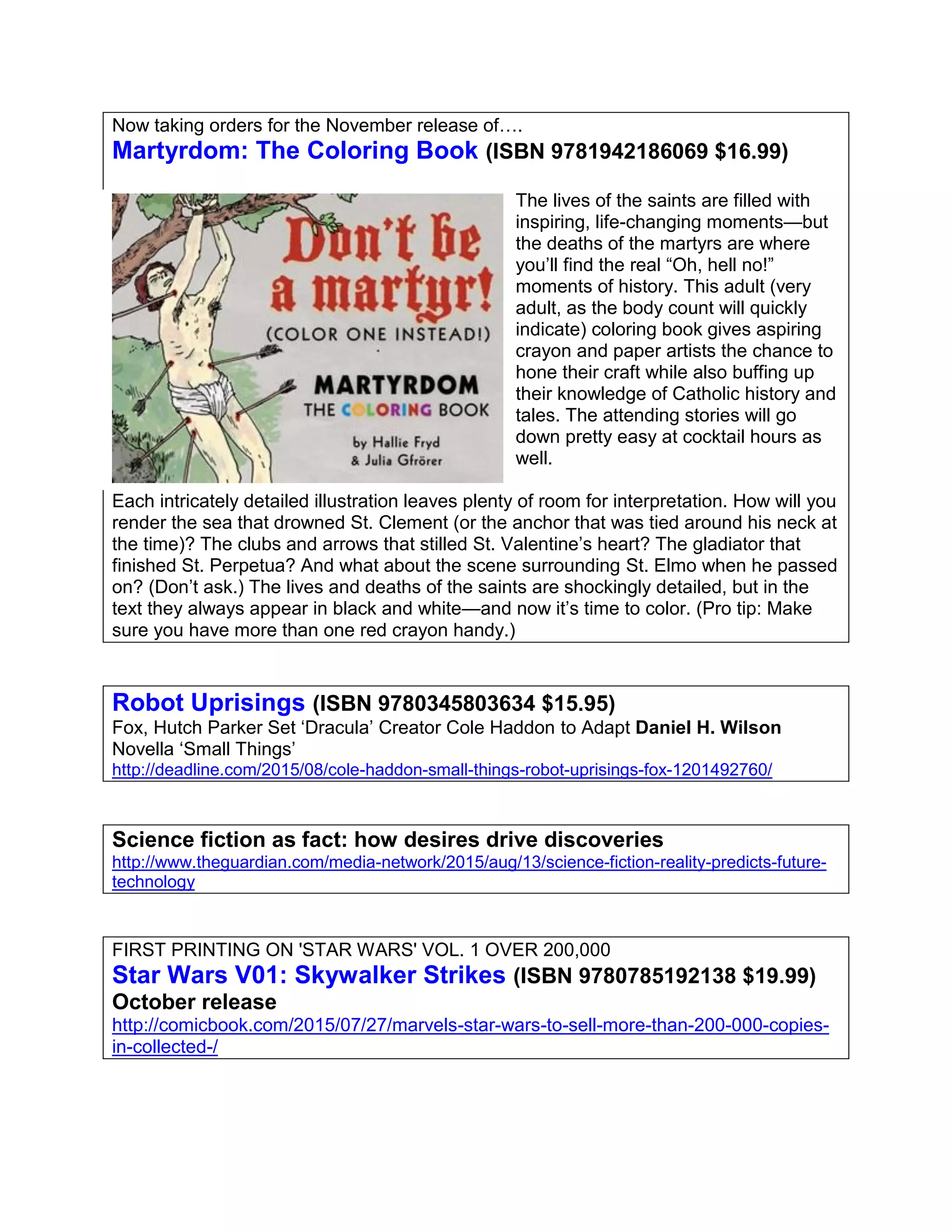 Now taking orders for the November release of….
Martyrdom: The Coloring Book (ISBN 9781942186069 $16.99)
The lives of the saints are filled with
inspiring, life-changing moments—but
the deaths of the martyrs are where
you’ll find the real “Oh, hell no!”
moments of history. This adult (very
adult, as the body count will quickly
indicate) coloring book gives aspiring
crayon and paper artists the chance to
hone their craft while also buffing up
their knowledge of Catholic history and
tales. The attending stories will go
down pretty easy at cocktail hours as
well.
Each intricately detailed illustration leaves plenty of room for interpretation. How will you
render the sea that drowned St. Clement (or the anchor that was tied around his neck at
the time)? The clubs and arrows that stilled St. Valentine’s heart? The gladiator that
finished St. Perpetua? And what about the scene surrounding St. Elmo when he passed
on? (Don’t ask.) The lives and deaths of the saints are shockingly detailed, but in the
text they always appear in black and white—and now it’s time to color. (Pro tip: Make
sure you have more than one red crayon handy.)
Robot Uprisings (ISBN 9780345803634 $15.95)
Fox, Hutch Parker Set ‘Dracula’ Creator Cole Haddon to Adapt Daniel H. Wilson
Novella ‘Small Things’
http://deadline.com/2015/08/cole-haddon-small-things-robot-uprisings-fox-1201492760/
Science fiction as fact: how desires drive discoveries
http://www.theguardian.com/media-network/2015/aug/13/science-fiction-reality-predicts-future-
technology
FIRST PRINTING ON 'STAR WARS' VOL. 1 OVER 200,000
Star Wars V01: Skywalker Strikes (ISBN 9780785192138 $19.99)
October release
http://comicbook.com/2015/07/27/marvels-star-wars-to-sell-more-than-200-000-copies-
in-collected-/
 