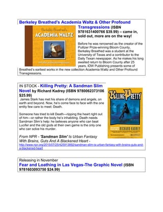 Berkeley Breathed's Academia Waltz & Other Profound
Transgressions (ISBN
9781631400766 $39.99) – came in,
sold out, more are on the way!
Before he was renowned as the creator of the
Pulitzer Prize-winning Bloom County,
Berkeley Breathed was a student at the
University of Texas and a contributor to the
Daily Texan newspaper. As he makes his long
awaited return to Bloom County after 25
years, IDW Publishing presents some of
Breathed’s earliest works in the new collection Academia Waltz and Other Profound
Transgressions.
IN STOCK - Killing Pretty: A Sandman Slim
Novel by Richard Kadrey (ISBN 9780062373106
$25.99)
James Stark has met his share of demons and angels, on
earth and beyond. Now, he’s come face to face with the one
entity few care to meet: Death.
Someone has tried to kill Death—ripping the heart right out
of him—or rather the body he’s inhabiting. Death needs
Sandman Slim’s help: he believes anyone who can beat
Lucifer and the old gods at their own game is the only one
who can solve his murder.
From NPR - 'Sandman Slim' Is Urban Fantasy
With Brains, Guts And A Blackened Heart -
http://www.npr.org/2015/07/25/425913892/sandman-slim-is-urban-fantasy-with-brains-guts-and-
a-blackened-heart
Releasing in November
Fear and Loathing in Las Vegas-The Graphic Novel (ISBN
9781603093750 $24.99)
 