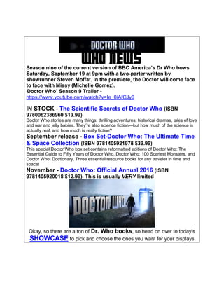 WHO NEWSSeason nine of the current version of BBC America’s Dr Who bows
Saturday, September 19 at 9pm with a two-parter written by
showrunner Steven Moffat. In the premiere, the Doctor will come face
to face with Missy (Michelle Gomez).
‘Doctor Who’ Season 9 Trailer -
https://www.youtube.com/watch?v=Ie_0iAfCJy0
IN STOCK - The Scientific Secrets of Doctor Who (ISBN
9780062386960 $19.99)
Doctor Who stories are many things: thrilling adventures, historical dramas, tales of love
and war and jelly babies. They’re also science fiction—but how much of the science is
actually real, and how much is really fiction?
September release - Box Set-Doctor Who: The Ultimate Time
& Space Collection (ISBN 9781405921978 $39.99)
This special Doctor Who box set contains reformatted editions of Doctor Who: The
Essential Guide to Fifty Years of Doctor Who, Doctor Who: 100 Scariest Monsters, and
Doctor Who: Doctionary. Three essential resource books for any traveler in time and
space!
November - Doctor Who: Official Annual 2016 (ISBN
9781405920018 $12.99). This is usually VERY limited
Okay, so there are a ton of Dr. Who books, so head on over to today’s
SHOWCASE to pick and choose the ones you want for your displays
 