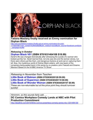 Tatiana Maslany finally received an Emmy nomination for
Orphan Black
http://io9.com/tatiana-maslany-finally-got-an-emmy-nomination-for-orph-
1718257981?utm_content=bufferbd8a9&utm_medium=social&utm_source=facebook.com&utm
_campaign=buffer
Releasing in October
Orphan Black V01 (ISBN 9781631404108 $19.99)
Sarah's life was changed dramatically after witnessing the suicide of a woman who
looked just like her. Sarah learned that, not only was she and the woman clones, but
there were others just like them, and dangerous factions at work set on capturing them
all. Now, the mysterious world of Orphan Black widens, with new layers of the
conspiracy being peeled back in this series by co-creators John Fawcett and Graeme
Manson! Based on the hit BBC America TV Show!
Releasing in November from Taschen
Little Book of Batman (ISBN 9783836520126 $9.99)
Little Book of Superman (ISBN 9783836520119 $9.99)
Little Book of Wonder Woman (ISBN 9783836520157 $9.99)
These are non-returnable but at this price point they should turnover
quickly!
Hmmmm, so this sounds fairly odd…..
DC Comics Workplace Comedy Lands at NBC with Pilot
Production Commitment
http://deadline.com/2015/08/dc-comics-powerless-comedy-series-nbc-1201499139/
 