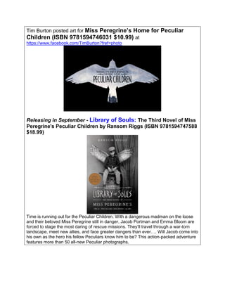 Tim Burton posted art for Miss Peregrine’s Home for Peculiar
Children (ISBN 9781594746031 $10.99) at
https://www.facebook.com/TimBurton?fref=photo
Releasing in September - Library of Souls: The Third Novel of Miss
Peregrine's Peculiar Children by Ransom Riggs (ISBN 9781594747588
$18.99)
Time is running out for the Peculiar Children. With a dangerous madman on the loose
and their beloved Miss Peregrine still in danger, Jacob Portman and Emma Bloom are
forced to stage the most daring of rescue missions. They’ll travel through a war-torn
landscape, meet new allies, and face greater dangers than ever…. Will Jacob come into
his own as the hero his fellow Peculiars know him to be? This action-packed adventure
features more than 50 all-new Peculiar photographs.
 