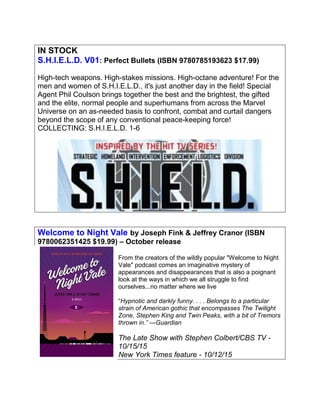 IN STOCK
S.H.I.E.L.D. V01: Perfect Bullets (ISBN 9780785193623 $17.99)
High-tech weapons. High-stakes missions. High-octane adventure! For the
men and women of S.H.I.E.L.D., it's just another day in the field! Special
Agent Phil Coulson brings together the best and the brightest, the gifted
and the elite, normal people and superhumans from across the Marvel
Universe on an as-needed basis to confront, combat and curtail dangers
beyond the scope of any conventional peace-keeping force!
COLLECTING: S.H.I.E.L.D. 1-6
Welcome to Night Vale by Joseph Fink & Jeffrey Cranor (ISBN
9780062351425 $19.99) – October release
From the creators of the wildly popular "Welcome to Night
Vale" podcast comes an imaginative mystery of
appearances and disappearances that is also a poignant
look at the ways in which we all struggle to find
ourselves...no matter where we live
“Hypnotic and darkly funny. . . . Belongs to a particular
strain of American gothic that encompasses The Twilight
Zone, Stephen King and Twin Peaks, with a bit of Tremors
thrown in.” —Guardian
The Late Show with Stephen Colbert/CBS TV -
10/15/15
New York Times feature - 10/12/15
 