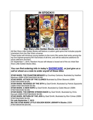 IN STOCK!!!
Star Wars Little Golden Books are in stock!!!
All Star Wars Little Golden Books will feature a custom gold spine that includes popular
characters from the Star Wars universe.
These books will introduce young readers to the iconic film series that ranks among the
top five highest-grossing film franchises of all time, and will be welcome additions for
adult collectors and fans.
On September 1, 2015, Random House will release a boxed set of the six initial Star
Wars Little Golden Books titles.
You can find ordering info in today’s SHOWCASE, or just give us a
call or shoot us a note to order any/all of these titles
STAR WARS: THE PHANTOM MENACE by Courtney Carbone; Illustrated by Heather
Martinez (ISBN 9780736435420 $4.99)
STAR WARS: ATTACK OF THE CLONES Illustrated by Ethen Beavers (ISBN
9780736435468 $4.99)
STAR WARS: REVENGE OF THE SITH by Geof Smith; Illustrated by Patrick Spaziante
(ISBN 9780736435406 $4.99)
STAR WARS: A NEW HOPE by Geof Smith; Illustrated by Caleb Meurer (ISBN
9780736435383 $4.99)
STAR WARS: THE EMPIRE STRIKES BACK by Geof Smith; Illustrated by Chris
Kennett (ISBN 9780736435444 $4.99)
STAR WARS: RETURN OF THE JEDI by Geof Smith; Illustrated by Ron Cohee (ISBN
9780736435482 $4.99)
On sale September 1, 2015
BX-THE STAR WARS LITTLE GOLDEN BOOK LIBRARY-6 Books (ISBN
9780736434706 $29.94)
 