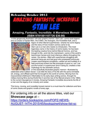 Releasing October 2015
Amazing, Fantastic, Incredible: A Marvelous Memoir
(ISBN 9781501107726 $30.00)
In this gorgeously illustrated, full-color graphic memoir, Stan Lee—comic book legend
and co-creator of Spider-Man, the X-Men, the Avengers, the Incredible Hulk, and a
legion of other Marvel superheroes—shares his iconic legacy
and the story of how modern comics came to be.
Stan Lee is a man who needs no introduction. The most
legendary name in the history of comic books, he has been
the leading creative force behind Marvel Comics, and has
brought to life—and into the mainstream—some of the world’s
best-known heroes and most infamous villains throughout his
career. His stories—filled with superheroes struggling with
personal hang-ups and bad guys who possessed previously
unseen psychological complexity—added wit and subtlety to a
field previously locked into flat portrayals of good vs. evil. Lee
put the human in superhuman and in doing so, created a new
mythology for the twentieth century.
In this beautifully illustrated graphic memoir—illustrated by
celebrated artist Colleen Doran—Lee tells the story of his life with the same inimitable
wit, energy, and offbeat spirit that he brought to the world of comics. Moving from his
impoverished childhood in Manhattan to his early days writing comics, through his
military training films during World War II and the rise of the Marvel empire in the 1960s
to the current resurgence in movies, Amazing Fantastic Incredible documents the life of
a man and the legacy of an industry and career.
This funny, moving, and incredibly honest memoir is a must-have for collectors and fans
of comic books and graphic novels of every age.
For ordering info on all the above titles, visit our
Showcase page at –
https://orders.bookazine.com/POPZ-NEWS-
AUGUST-14TH-2015/45/bookazine4/show-list-sc
 