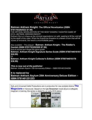 Batman Arkham Knight: The Official Novelization (ISBN
9781783292523 $7.99)
THE OFFICIAL NOVELIZATION OF THE MOST EAGERLY AWAITED GAME OF
2015—BATMAN: ARKHAM KNIGHT!
Gotham City is in chaos as the criminal organizations run wild, seeking to fill the void left
by the death of the Joker. When the Scarecrow threatens to unleash a toxin that will kill
scores of innocents, the result is uncontrollable panic.
Also available – The prequel – Batman: Arkham Knight - The Riddler's
Gambit (ISBN 9781783292509 $7.99)
And of course don’t forget the game guide!
Batman: Arkham Knight Signature Series Guide (ISBN 9780744016161
$24.99)
Or
Batman: Arkham Knight Collector's Edition (ISBN 9780744016178
$36.99)
This is now out at the publisher
Batman: Arkham Asylum 15th Anniversary Edition – ISBN 9781401204259
It is replaced by
Batman Arkham Asylum 25th Anniversary Deluxe Edition –
ISBN 9781401251253
Syfy and Universal Cable Productions are in production for new scripted drama The
Magicians in Vancouver. Based on the Lev Grossman novel about a collegiate
magician in training, the series is slated for an early 2016 debut.
 