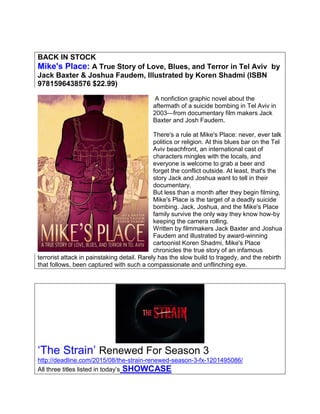 BACK IN STOCK
Mike's Place: A True Story of Love, Blues, and Terror in Tel Aviv by
Jack Baxter & Joshua Faudem, Illustrated by Koren Shadmi (ISBN
9781596438576 $22.99)
A nonfiction graphic novel about the
aftermath of a suicide bombing in Tel Aviv in
2003—from documentary film makers Jack
Baxter and Josh Faudem.
There's a rule at Mike's Place: never, ever talk
politics or religion. At this blues bar on the Tel
Aviv beachfront, an international cast of
characters mingles with the locals, and
everyone is welcome to grab a beer and
forget the conflict outside. At least, that's the
story Jack and Joshua want to tell in their
documentary.
But less than a month after they begin filming,
Mike's Place is the target of a deadly suicide
bombing. Jack, Joshua, and the Mike's Place
family survive the only way they know how-by
keeping the camera rolling.
Written by filmmakers Jack Baxter and Joshua
Faudem and illustrated by award-winning
cartoonist Koren Shadmi, Mike's Place
chronicles the true story of an infamous
terrorist attack in painstaking detail. Rarely has the slow build to tragedy, and the rebirth
that follows, been captured with such a compassionate and unflinching eye.
‘The Strain’ Renewed For Season 3
http://deadline.com/2015/08/the-strain-renewed-season-3-fx-1201495086/
All three titles listed in today’s SHOWCASE
 