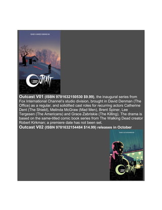 Outcast V01 (ISBN 9781632150530 $9.99), the inaugural series from
Fox International Channel’s studio division, brought in David Denman (The
Office) as a regular, and solidified cast roles for recurring actors Catherine
Dent (The Shield), Melinda McGraw (Mad Men), Brent Spiner, Lee
Tergesen (The Americans) and Grace Zabriskie (The Killing). The drama is
based on the same-titled comic book series from The Walking Dead creator
Robert Kirkman; a premiere date has not been set.
Outcast V02 (ISBN 9781632154484 $14.99) releases in October
 