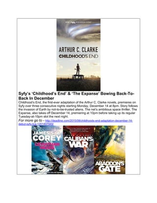 Syfy’s ‘Childhood’s End’ & ‘The Expanse’ Bowing Back-To-
Back In December
Childhood’s End, the first-ever adaptation of the Arthur C. Clarke novels, premieres on
Syfy over three consecutive nights starting Monday, December 14 at 8pm. Story follows
the invasion of Earth by not-to-be-trusted aliens. The net’s ambitious space thriller, The
Expanse, also takes off December 14, premiering at 10pm before taking up its regular
Tuesday-at-10pm slot the next night.
For more go to - http://deadline.com/2015/08/childhoods-end-adaptation-december-14-
debut-syfy-tca-1201497949/
 