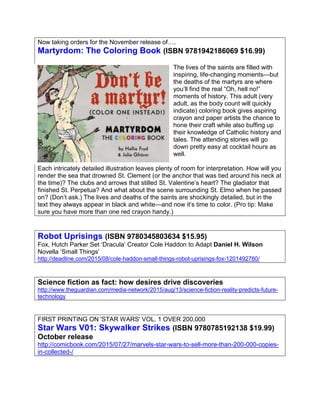 Now taking orders for the November release of….
Martyrdom: The Coloring Book (ISBN 9781942186069 $16.99)
The lives of the saints are filled with
inspiring, life-changing moments—but
the deaths of the martyrs are where
you’ll find the real “Oh, hell no!”
moments of history. This adult (very
adult, as the body count will quickly
indicate) coloring book gives aspiring
crayon and paper artists the chance to
hone their craft while also buffing up
their knowledge of Catholic history and
tales. The attending stories will go
down pretty easy at cocktail hours as
well.
Each intricately detailed illustration leaves plenty of room for interpretation. How will you
render the sea that drowned St. Clement (or the anchor that was tied around his neck at
the time)? The clubs and arrows that stilled St. Valentine’s heart? The gladiator that
finished St. Perpetua? And what about the scene surrounding St. Elmo when he passed
on? (Don’t ask.) The lives and deaths of the saints are shockingly detailed, but in the
text they always appear in black and white—and now it’s time to color. (Pro tip: Make
sure you have more than one red crayon handy.)
Robot Uprisings (ISBN 9780345803634 $15.95)
Fox, Hutch Parker Set ‘Dracula’ Creator Cole Haddon to Adapt Daniel H. Wilson
Novella ‘Small Things’
http://deadline.com/2015/08/cole-haddon-small-things-robot-uprisings-fox-1201492760/
Science fiction as fact: how desires drive discoveries
http://www.theguardian.com/media-network/2015/aug/13/science-fiction-reality-predicts-future-
technology
FIRST PRINTING ON 'STAR WARS' VOL. 1 OVER 200,000
Star Wars V01: Skywalker Strikes (ISBN 9780785192138 $19.99)
October release
http://comicbook.com/2015/07/27/marvels-star-wars-to-sell-more-than-200-000-copies-
in-collected-/
 