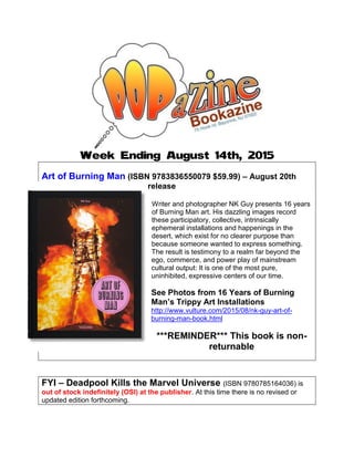 Week Ending August 14th, 2015
Art of Burning Man (ISBN 9783836550079 $59.99) – August 20th
release
Writer and photographer NK Guy presents 16 years
of Burning Man art. His dazzling images record
these participatory, collective, intrinsically
ephemeral installations and happenings in the
desert, which exist for no clearer purpose than
because someone wanted to express something.
The result is testimony to a realm far beyond the
ego, commerce, and power play of mainstream
cultural output: It is one of the most pure,
uninhibited, expressive centers of our time.
See Photos from 16 Years of Burning
Man’s Trippy Art Installations
http://www.vulture.com/2015/08/nk-guy-art-of-
burning-man-book.html
***REMINDER*** This book is non-
returnable
FYI – Deadpool Kills the Marvel Universe (ISBN 9780785164036) is
out of stock indefinitely (OSI) at the publisher. At this time there is no revised or
updated edition forthcoming.
 