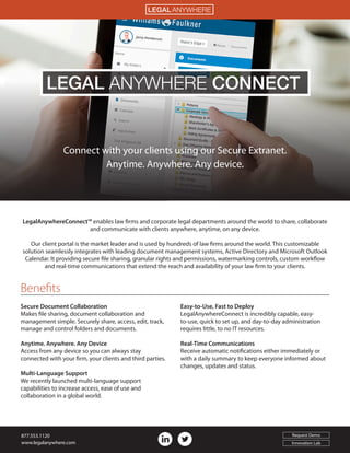 Benefits
Connect with your clients using our Secure Extranet.
Anytime. Anywhere. Any device.
LegalAnywhereConnect™ enables law firms and corporate legal departments around the world to share, collaborate
and communicate with clients anywhere, anytime, on any device.
Our client portal is the market leader and is used by hundreds of law firms around the world. This customizable
solution seamlessly integrates with leading document management systems, Active Directory and Microsoft Outlook
Calendar. It providing secure file sharing, granular rights and permissions, watermarking controls, custom workflow
and real-time communications that extend the reach and availability of your law firm to your clients.
Secure Document Collaboration
Makes file sharing, document collaboration and
management simple. Securely share, access, edit, track,
manage and control folders and documents.
Anytime. Anywhere. Any Device
Access from any device so you can always stay
connected with your firm, your clients and third parties.
Multi-Language Support
We recently launched multi-language support
capabilities to increase access, ease of use and
collaboration in a global world.
Easy-to-Use, Fast to Deploy
LegalAnywhereConnect is incredibly capable, easy-
to-use, quick to set up, and day-to-day administration
requires little, to no IT resources.
Real-Time Communications
Receive automatic notifications either immediately or
with a daily summary to keep everyone informed about
changes, updates and status.
LEGAL CONNECTANYWHERE
LEGAL ANYWHERE
877.553.1120
www.legalanywhere.com
Request Demo
Innovation Lab
 