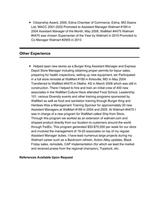 Citizenship Award, 2000, Edina Chamber of Commerce, Edina, MO Deans
List, MACC 2001-2002 Promoted to Assistant Manager Walmart #189 in
2004 Assistant Manager of the Month, May 2008, WalMart #4475 Walmart
#4475 was chosen Supercenter of the Year by Walmart in 2010 Promoted to
Co Manager Walmart #2955 in 2013
Other Experience
Helped open new stores as a Burger King Assistant Manager and Express
Depot Store Manager including obtaining proper permits for liqour sales,
preparing for health inspections, setting up new equipment, etc Participated
in a full store remodel at WalMart #189 in Kirksville, MO in May 2004
Transferred to WalMart #4475 in Olathe, KS in March 2008 which was still in
construction. There I helped to hire and train an initial crew of 400 new
associates in the WalMart Culture Have attended Food School, Leadership
101, various Diversity events and other training programs sponsored by
WalMart as well as food and sanitation training through Burger King and
Hardees Was a Management Training Sponsor for approximately 20 new
Assistant Managers at WalMart #189 in 2004 and 2005. At Walmart #4475 I
was in charge of a new program for WalMart called Ship from Store.
Through this program we worked as an extension of walmart.com and
shipped product directly from our location to customers around the world
through FedEx. This program generated $50-$70,000 per week for our store
and involved the management of 18-20 associates on top of my regular
Assistant Manager duties. I have lead numerous large projects during my
Walmart career such as a Backroom refresh, Action Alley updates, Black
Friday sales, remodels, CAP implementation (for which we lead the market
and received praise from the regional champion), Topstock, etc.
References Available Upon Request
 