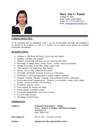 Mary Ann C. Paular
Al Rigga St. Deira
Dubai, United Arab Emirates
Mobile No. +971-56-408-6199
Email: maryannpaular1@gmail.com
CAREER OBJECTIVE:
To be associated with an organization where I can use my knowledge and skills, and contribute to
the growth of the company as well as to provide me an assured career growth and maximum
professional development.
QUALIFICATION:
 Proficient in MS Word, MS Excel, Power Point and Outlook.
 Handling cash/petty cash properly.
 Maintain records daily cash flow and sales report by excel sheet.
 Knowledge in making letters, memos, invoice, receipt, voucher & quotations.
 Manage Front Office & all Office Admin related work.
 Well organized and maintaining filing systems.
 Receive and sort daily mail/deliveries/couriers.
 Personable and friendly demeanor in person or on the phone.
 Professional in dress and appearance to uphold company reputation.
 Energetic | Friendly | Pleasant | Outgoing | Success/Result-Oriented | Enthusiastic
 Good written/verbal communication – Proficient in presentation, writing and/or editing
manuals, product promotion and advertising.
 Exceptional customer service.
 Great capacity for learning new things.
 Proven aptitude in problem solving.
 Can operate independently and as part of a team.
 Can work under pressure.
 Knowledge in IPOS System
EXPERIENCES:
Employer: Al Baraiem Hypermarket – Dubai
Branch : Express Al Madina Naif/Muteena/Sharjah
Muraqqabat St.
Deira, Dubai UAE
Date Employed: May 10, 2015 – November 20, 2016
Position: Administrative/Receptionist/Data Entry
 
