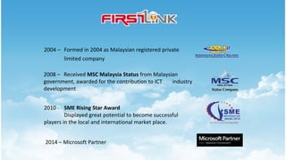 2004 – Formed in 2004 as Malaysian registered private
limited company
2008 – Received MSC Malaysia Status from Malaysian
government, awarded for the contribution to ICT industry
development
2010 - SME Rising Star Award
Displayed great potential to become successful
players in the local and international market place.
2014 – Microsoft Partner
 