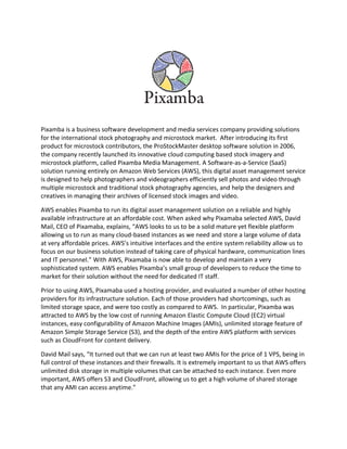 Pixamba is a business software development and media services company providing solutions
for the international stock photography and microstock market. After introducing its first
product for microstock contributors, the ProStockMaster desktop software solution in 2006,
the company recently launched its innovative cloud computing based stock imagery and
microstock platform, called Pixamba Media Management. A Software-as-a-Service (SaaS)
solution running entirely on Amazon Web Services (AWS), this digital asset management service
is designed to help photographers and videographers efficiently sell photos and video through
multiple microstock and traditional stock photography agencies, and help the designers and
creatives in managing their archives of licensed stock images and video.
AWS enables Pixamba to run its digital asset management solution on a reliable and highly
available infrastructure at an affordable cost. When asked why Pixamaba selected AWS, David
Mail, CEO of Pixamaba, explains, “AWS looks to us to be a solid mature yet flexible platform
allowing us to run as many cloud-based instances as we need and store a large volume of data
at very affordable prices. AWS’s intuitive interfaces and the entire system reliability allow us to
focus on our business solution instead of taking care of physical hardware, communication lines
and IT personnel.” With AWS, Pixamaba is now able to develop and maintain a very
sophisticated system. AWS enables Pixamba’s small group of developers to reduce the time to
market for their solution without the need for dedicated IT staff.
Prior to using AWS, Pixamaba used a hosting provider, and evaluated a number of other hosting
providers for its infrastructure solution. Each of those providers had shortcomings, such as
limited storage space, and were too costly as compared to AWS. In particular, Pixamba was
attracted to AWS by the low cost of running Amazon Elastic Compute Cloud (EC2) virtual
instances, easy configurability of Amazon Machine Images (AMIs), unlimited storage feature of
Amazon Simple Storage Service (S3), and the depth of the entire AWS platform with services
such as CloudFront for content delivery.
David Mail says, “It turned out that we can run at least two AMIs for the price of 1 VPS, being in
full control of these instances and their firewalls. It is extremely important to us that AWS offers
unlimited disk storage in multiple volumes that can be attached to each instance. Even more
important, AWS offers S3 and CloudFront, allowing us to get a high volume of shared storage
that any AMI can access anytime.”
 