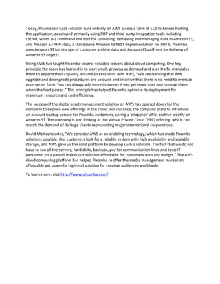 Today, Pixamaba’s SaaS solution runs entirely on AWS across a farm of EC2 instances hosting
the application, developed primarily using PHP and third party integration tools including
s3cmd, which is a command line tool for uploading, retrieving and managing data in Amazon S3,
and Amazon S3 PHP class, a standalone Amazon S3 REST implementation for PHP 5. Pixamba
uses Amazon S3 for storage of customer archive data and Amazon CloudFront for delivery of
Amazon S3 objects.
Using AWS has taught Pixamba several valuable lessons about cloud computing. One key
principle the team has learned is to start small, growing as demand and user traffic mandates
them to expand their capacity. Pixamba CEO shares with AWS, “We are learning that AMI
upgrade and downgrade procedures are so quick and intuitive that there is no need to oversize
your server farm. You can always add more instances if you get more load and remove them
when the load passes.” This principle has helped Pixamba optimize its deployment for
maximum resource and cost efficiency.
The success of the digital asset management solution on AWS has opened doors for the
company to explore new offerings in the cloud. For instance, the company plans to introduce
an account backup service for Pixamba customers, saving a 'snapshot' of its archive weekly on
Amazon S3. The company is also looking at the Virtual Private Cloud (VPC) offering, which can
match the demand of its large clients representing major international corporations.
David Mail concludes, “We consider AWS as an enabling technology, which has made Pixamba
solutions possible. Our customers look for a reliable system with high availability and scalable
storage, and AWS gave us the solid platform to develop such a solution. The fact that we do not
have to run all the servers, hard disks, backups, pay for communication lines and keep IT
personnel on a payroll makes our solution affordable for customers with any budget.” The AWS
cloud computing platform has helped Pixamba to offer the media management market an
affordable yet powerful high-end solution for creative audiences worldwide.
To learn more, visit http://www.pixamba.com/
 
