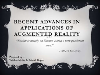 RECENT ADVANCES IN
APPLICATIONS OF
AUGMENTED REALITY
‘”Reality is merely an illusion ,albeit a very persistent
one.’’
- Albert Einstein
Prepared by :
Vaibhav Mehta & Rakesh Gupta
 