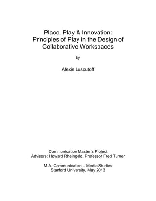 Place, Play & Innovation:
Principles of Play in the Design of
Collaborative Workspaces
by
Alexis Luscutoff
Communication Master’s Project
Advisors: Howard Rheingold, Professor Fred Turner
M.A. Communication – Media Studies
Stanford University, May 2013
 