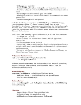 2006	
  –	
  2010	
  New	
  River	
  Inc.	
  Andover,	
  Massachusetts
	
   UI	
  Design	
  and	
  Usability
	
  •Created	
  HTML	
  UI	
  Interface	
  mockups	
  for	
  new	
  products	
  and	
  exploration
	
  •Interfaced	
  with	
  various	
  teams	
  for	
  CSS	
  and	
  HTML	
  markup	
  implementation	
  
issues
	
  •Reviewed	
  product	
  and	
  technical	
  specs	
  for	
  viability
	
  •Redesigned	
  interface	
  to	
  create	
  a	
  more	
  cohesive	
  look	
  and	
  feel	
  to	
  the	
  entire	
  
product	
  suite
	
  •Created	
  flow	
  diagrams	
  of	
  new	
  products
Involved	
  in	
  the	
  following	
  product	
  projects:	
  FundPOINT	
  Desktop,	
  FundPOINT	
  Desktop	
  529,	
  
FundPOINT	
  Research,	
  FundPOINT	
  Monitor,	
  Prospectus	
  Express,	
  TIAA	
  Cref	
  Portal,	
  
Broadridge/New	
  River	
  Summary	
  Prospectus	
  prototype,	
  Lincoln	
  Fund	
  Line	
  Up,	
  Web	
  Reporting	
  for	
  
Broadridge,	
  Alerts,	
  Central	
  Client	
  Configuration,	
  FINRA	
  Examiner,	
  Side	
  by	
  side	
  Mutual	
  Funds,	
  
Lincoln	
  CDE,	
  Hartford	
  Ad	
  Hoc,	
  DataPOINT	
  Mismatch,	
  Sell	
  List	
  Manager,	
  XBRL	
  Fund	
  Comparison,	
  
Retirement	
  Doc-­‐launcher,	
  etc.
2000	
  –	
  2004	
  D&B	
  formerly	
  zapdata	
  and	
  iMarket,	
  Waltham,	
  Massachusetts
UI	
  Design	
  and	
  Usability
	
  •HTML	
  Re-­‐design	
  and	
  usability	
  work	
  for	
  the	
  D&B	
  web	
  application,	
  
zapdata.com
	
  •Usability	
  studies	
  on	
  several	
  products.	
  
	
  •Initiated	
  and	
  created	
  an	
  online	
  website	
  for	
  tracking	
  all	
  product	
  and	
  project	
  
upgrades,	
  with	
  comments	
  and	
  mockups	
  available	
  to	
  both	
  engineering	
  and	
  
quality	
  assurance.	
  
	
  •Worked	
  on	
  interface	
  improvements	
  for	
  iMarket,	
  Integration	
  Manager	
  and	
  
Market	
  Spectrum	
  Web	
  products	
  
	
  
Professional Website Business
1996	
  –	
  present	
  SolsticeSun	
  Design,	
  Massachusetts
Lead	
  Designer	
  and	
  Owner
Websites	
  created	
  cover	
  a	
  range	
  that	
  includes	
  educational,	
  nonprofit,	
  consulting,	
  
political	
  campaigns,	
  entertainment,	
  trend	
  prediction,	
  product	
  sales,	
  art,	
  
performance	
  and	
  engineering	
  
Managing Partner
2015	
  -­‐	
  2016	
  Corvid	
  Design	
  a	
  subdivision	
  of	
  Eagleson	
  Design	
  
	
   Book	
  cover	
  design	
  for	
  small,	
  independent	
  and	
  self-­‐publishers	
  
	
   http://www.corviddesign.com	
  
Business Partner
2003	
  –	
  2005	
  Messagefire	
  LLC,	
  Burlington,	
  Massachusetts	
  	
  -­‐	
  a	
  SPAM	
  filtering	
  
Software	
  Company
Education	
  
Masters	
  Degree,	
  Theater	
  Emerson	
  College	
  1989	
  
BS	
  Theater/Dance	
  Emerson	
  College	
  1986	
  
AA	
  Liberal	
  Arts,	
  Massasoit	
  Community	
  College	
  1984	
  
	
  
 
