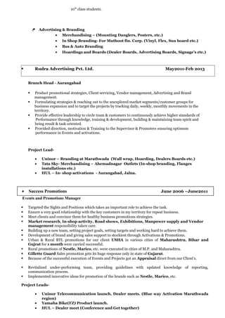 10th
class students.
Æ Advertising & Branding
• Merchandising – (Mounting Danglers, Posters, etc.)
• In Shop Branding- For Muthoot fin. Corp. (Vinyl, Flex, Sun board etc.)
• Bus & Auto Branding
• Hoardings and Boards (Dealer Boards, Advertising Boards, Signage’s etc.)
§ Rudra Advertising Pvt. Ltd. May2011-Feb 2013
Branch Head - Aurangabad
§ Product promotional strategies, Client servicing, Vendor management, Advertising and Brand
management.
§ Formulating strategies & reaching out to the unexplored market segments/customer groups for
business expansion and to target the projects by tracking daily, weekly, monthly movements in the
territory.
§ Provide effective leadership to circle team & customers to continuously achieve higher standards of
Performance through knowledge, training & development, building & maintaining team spirit and
being result & task oriented.
§ Provided direction, motivation & Training to the Supervisor & Promoters ensuring optimum
performance in Events and activations.
Project Lead-
• Uninor – Branding at Marathwada (Wall wrap, Hoarding, Dealers Boards etc.)
• Tata Sky- Merchandising – Ahemadnagar Outlets (In-shop branding, Flanges
installations etc.)
• HUL – In- shop activations - Aurangabad, Jalna.
Events and Promotions Manager
§ Targeted the Sights and Positions which takes an important role to achieve the task.
§ Ensure a very good relationship with the key customers in my territory for repeat business.
§ Meet clients and convince them for healthy business promotions strategies.
§ Market research, In-shop activity, Road shows, Exhibitions, Manpower supply and Vendor
management responsibility taken care.
§ Building up a new team, setting project goals, setting targets and working hard to achieve them.
§ Development of brand and giving sales support to stockiest through Activations & Promotions.
§ Urban & Rural BTL promotions for our client USHA in various cities of Maharashtra, Bihar and
Gujrat for 1 month were carried successful.
§ Rural promotions of Nestle, Marico, etc. were executed in cities of M.P. and Maharashtra.
§ Gillette Guard Sales promotion gets its huge response only in state of Gujarat.
§ Because of the successful execution of Events and Projects got an Appraisal direct from our Client’s.
§ Revitalized under-performing team, providing guidelines with updated knowledge of reporting,
communication process.
§ Implemented innovative ideas for promotion of the brands such as Nestle, Marico, etc.
Project Leads-
• Uninor Telecommunication launch, Dealer meets. (Blue way Activation Marathwada
region)
• Yamaha Bike(FZ) Product launch.
• HUL – Dealer meet (Conference and Get together)
• Success Promotions June 2006 –June2011
 