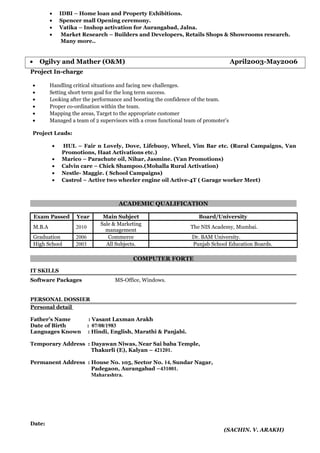• IDBI – Home loan and Property Exhibitions.
• Spencer mall Opening ceremony.
• Vatika – Inshop activation for Aurangabad, Jalna.
• Market Research – Builders and Developers, Retails Shops & Showrooms research.
Many more..
• Ogilvy and Mather (O&M) April2003-May2006
Project In-charge
• Handling critical situations and facing new challenges.
• Setting short term goal for the long term success.
• Looking after the performance and boosting the confidence of the team.
• Proper co-ordination within the team.
• Mapping the areas, Target to the appropriate customer
• Managed a team of 2 supervisors with a cross functional team of promoter’s
Project Leads:
• HUL – Fair n Lovely, Dove, Lifebuoy, Wheel, Vim Bar etc. (Rural Campaigns, Van
Promotions, Haat Activations etc.)
• Marico – Parachute oil, Nihar, Jasmine. (Van Promotions)
• Calvin care – Chick Shampoo.(Mohalla Rural Activation)
• Nestle- Maggie. ( School Campaigns)
• Castrol – Active two wheeler engine oil Active-4T ( Garage worker Meet)
ACADEMIC QUALIFICATION
Exam Passed Year Main Subject Board/University
M.B.A 2010
Sale & Marketing
management
The NIS Academy, Mumbai.
Graduation 2006 Commerce Dr. BAM University.
High School 2003 All Subjects. Punjab School Education Boards.
COMPUTER FORTE
IT SKILLS
Software Packages MS-Office, Windows.
PERSONAL DOSSIER
Personal detail
Father’s Name : Vasant Laxman Arakh
Date of Birth : 07/08/1983
Languages Known : Hindi, English, Marathi & Panjabi.
Temporary Address : Dayawan Niwas, Near Sai baba Temple,
Thakurli (E), Kalyan – 421201.
Permanent Address : House No. 105, Sector No. 14, Sundar Nagar,
Padegaon, Aurangabad –431001.
Maharashtra.
Date:
(SACHIN. V. ARAKH)
 