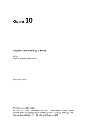 Chapter 10
Circular Economy Policy in Korea
Ick Jin
National Assembly Budget Office
September 2016
This chapter should be cited as
Jin, I. (2016), ‘Circular Economy Policy in Korea ’, in Anbumozhi, V. and J. Kim (eds.),
Towards a Circular Economy: Corporate Management and Policy Pathways. ERIA
Research Project Report 2014-44, Jakarta: ERIA, pp.163-184.
 