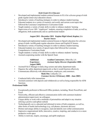 Sixth Grade ELA Educator
• Developed and implemented student-centered lessons in ELA for a diverse group of sixth
grade regular (inner-city) education classes
• Introduced a variety of teaching strategies in order to enhance student learning
• Educated students on a variety of research, real-world, and current event topics that
followed the Louisiana Comprehensive Curriculum Guide
• Taught students a variety of study skills in order to enhance students’ learning
• Supervision of over 100+ “employees” students, ensuring completion of tasks, as well as,
obligations, both academically and as a professional student
August 2011 –December 2011 Kaplan High School, Kaplan, LA
Teacher Intern
• Developed and implemented student-centered lessons in Speech education for a diverse
group of ninth- twelfth grade regular education classes and English IV honors.
• Introduced a variety of teaching strategies in order to enhance student learning
• Educated students on a variety of speech topics that followed the Louisiana
Comprehensive Curriculum Guide
• Taught students a variety of study skills in order to enhance students’ learning
• Assisted cooperating teacher with the Speech Team
Additional Acadian Contractors, Abbeville, LA
Experience: Assistant Safety Director (September 2008 –
August 2009)
• Assisted H & E Manager in daily drug screens and safety department tasks
• Organize the safety department paperwork so that it would function effectively
• Communicate effectively with administrators, employees, and customers.
Bank One, Lafayette, LA
Customer Service I (February 2000 – June 2003)
• Conducted daily teller transactions
• Assisted customers with deposits and withdrawals as well as being responsible for ATM
functions
Professional Skills
• Exceptionally proficient in Microsoft Office products, including, Word, PowerPoint, and
Excel.
• Noteworthy, efficient and effective communication skills with customers/students/
administrators/supervisors/ an colleagues
• Unique ability to work with a multitude of personalities and adapt to any situation
utilizing a positive and upbeat outlook
• Technologically savvy, educated and informed in terms of both computers, as well as,
other forms of media and technology (e.g. cell phones, electronic devices)
• Distinct and unique ability to recognize, read and identify non-verbal communication
• Impressive organizational skills; innovative, creative, inspiring, and conducive to a more
productive work space
• Ability to motivate, inspire, encourage, and uplift employees
 